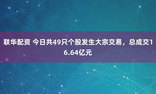 联华配资 今日共49只个股发生大宗交易，总成交16.64亿元