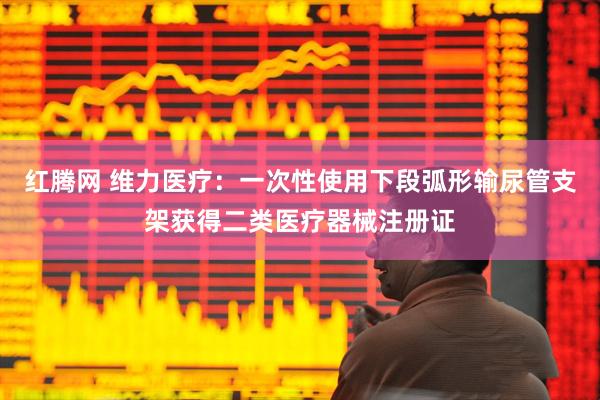 红腾网 维力医疗：一次性使用下段弧形输尿管支架获得二类医疗器械注册证