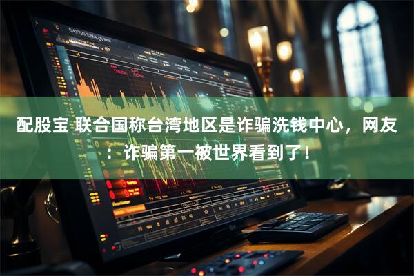 配股宝 联合国称台湾地区是诈骗洗钱中心，网友：诈骗第一被世界看到了！