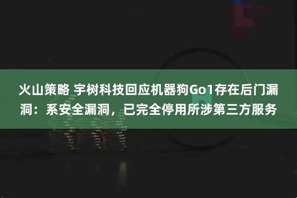 火山策略 宇树科技回应机器狗Go1存在后门漏洞：系安全漏洞，已完全停用所涉第三方服务