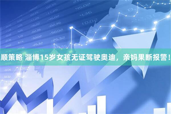 顺策略 淄博15岁女孩无证驾驶奥迪，亲妈果断报警！
