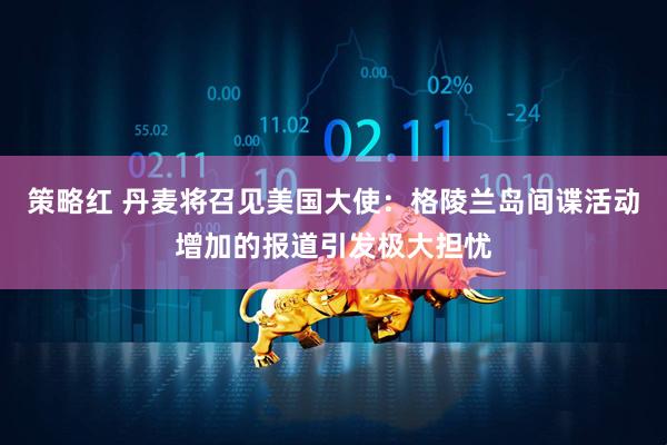 策略红 丹麦将召见美国大使：格陵兰岛间谍活动增加的报道引发极大担忧