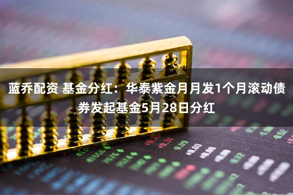 蓝乔配资 基金分红：华泰紫金月月发1个月滚动债券发起基金5月28日分红