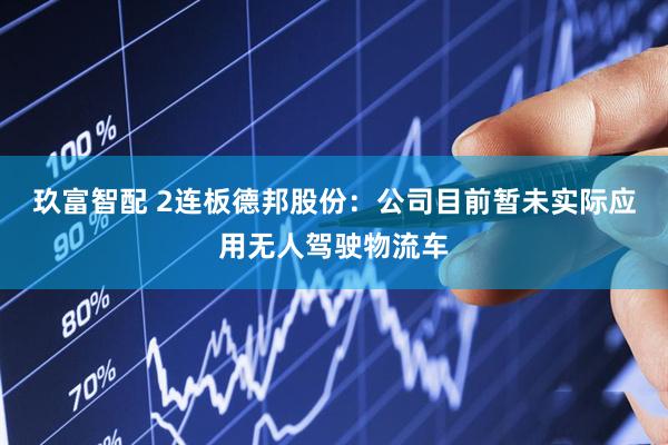 玖富智配 2连板德邦股份：公司目前暂未实际应用无人驾驶物流车