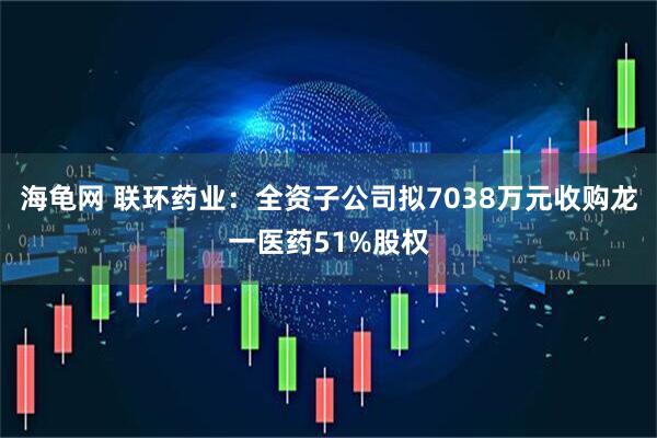 海龟网 联环药业：全资子公司拟7038万元收购龙一医药51%股权