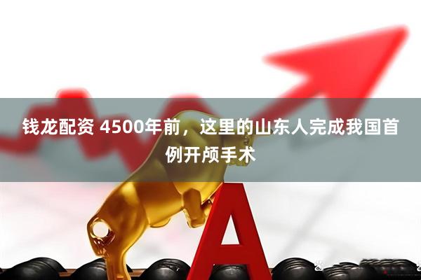 钱龙配资 4500年前，这里的山东人完成我国首例开颅手术