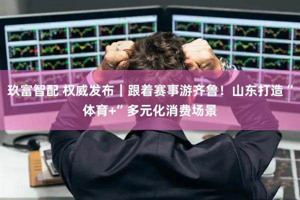 玖富智配 权威发布｜跟着赛事游齐鲁！山东打造“体育+”多元化消费场景