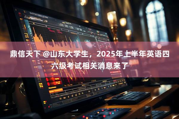 鼎信天下 @山东大学生，2025年上半年英语四六级考试相关消息来了