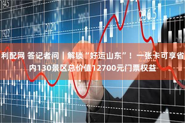 利配网 答记者问｜解锁“好运山东”！一张卡可享省内130景区总价值12700元门票权益