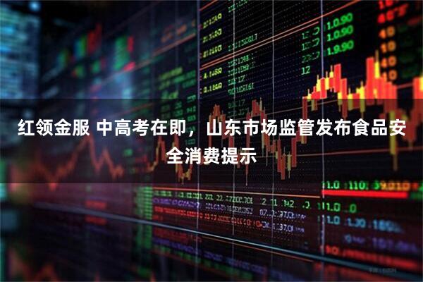 红领金服 中高考在即，山东市场监管发布食品安全消费提示