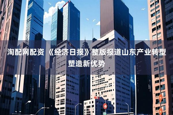 淘配网配资 《经济日报》整版报道山东产业转型塑造新优势