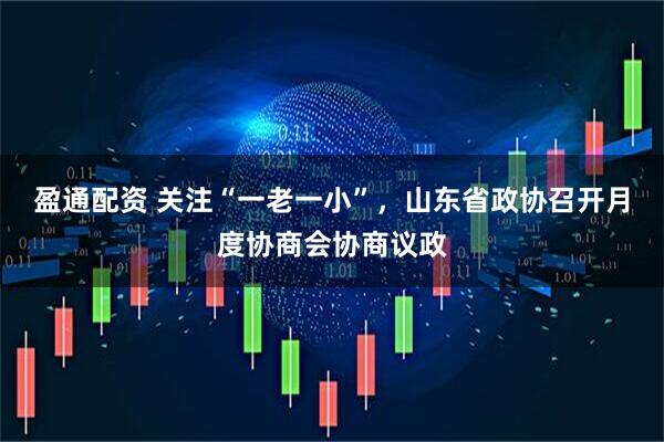 盈通配资 关注“一老一小”，山东省政协召开月度协商会协商议政
