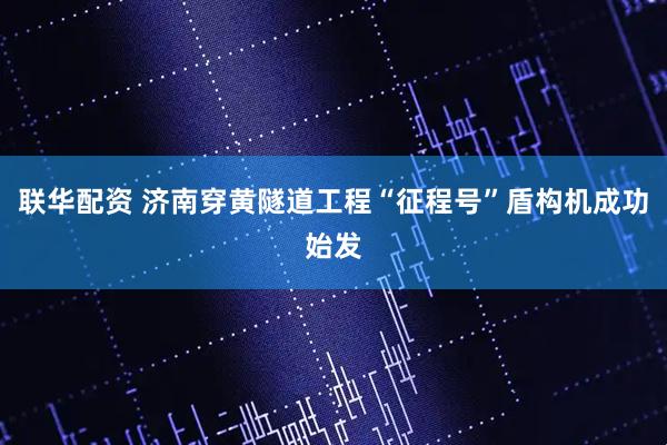 联华配资 济南穿黄隧道工程“征程号”盾构机成功始发