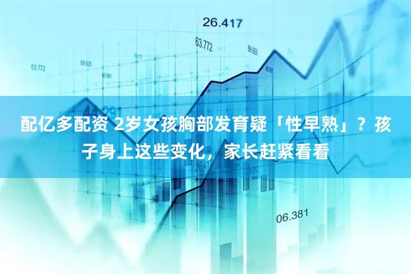 配亿多配资 2岁女孩胸部发育疑「性早熟」？孩子身上这些变化，家长赶紧看看