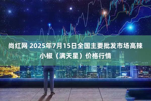 尚红网 2025年7月15日全国主要批发市场高辣小椒（满天星）价格行情