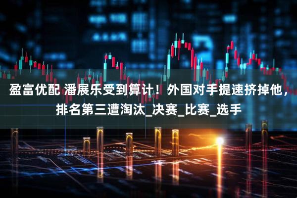 盈富优配 潘展乐受到算计！外国对手提速挤掉他，排名第三遭淘汰_决赛_比赛_选手