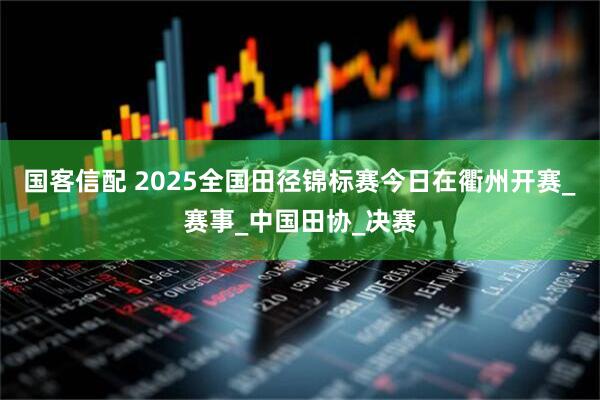 国客信配 2025全国田径锦标赛今日在衢州开赛_赛事_中国田协_决赛