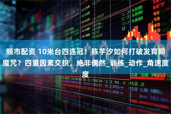 顺市配资 10米台四连冠！陈芋汐如何打破发育期魔咒？四重因素交织，绝非偶然_训练_动作_角速度