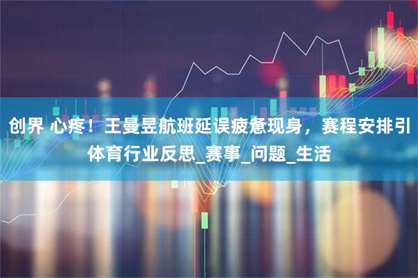 创界 心疼！王曼昱航班延误疲惫现身，赛程安排引体育行业反思_赛事_问题_生活