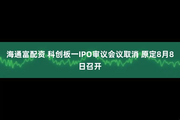 海通富配资 科创板一IPO审议会议取消 原定8月8日召开