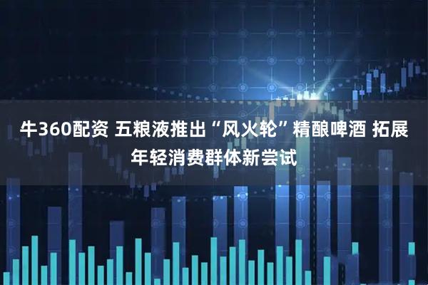 牛360配资 五粮液推出“风火轮”精酿啤酒 拓展年轻消费群体新尝试