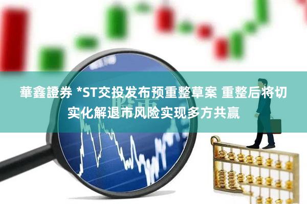 華鑫證券 *ST交投发布预重整草案 重整后将切实化解退市风险实现多方共赢