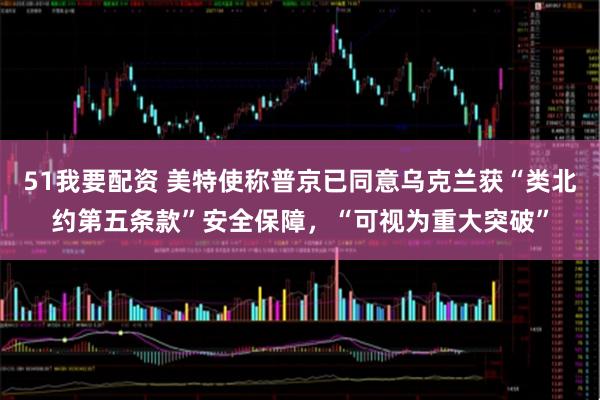 51我要配资 美特使称普京已同意乌克兰获“类北约第五条款”安全保障，“可视为重大突破”