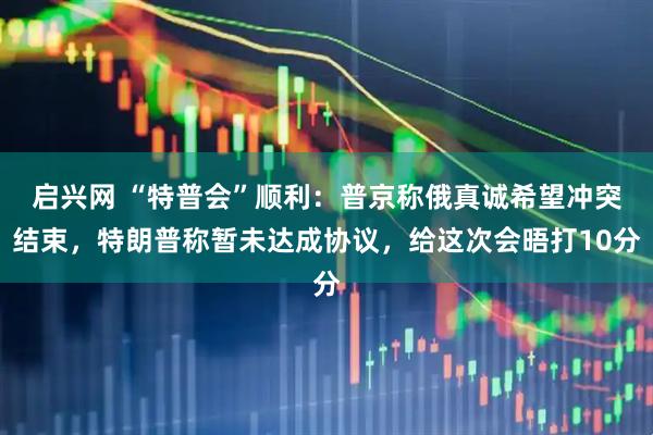 启兴网 “特普会”顺利：普京称俄真诚希望冲突结束，特朗普称暂未达成协议，给这次会晤打10分