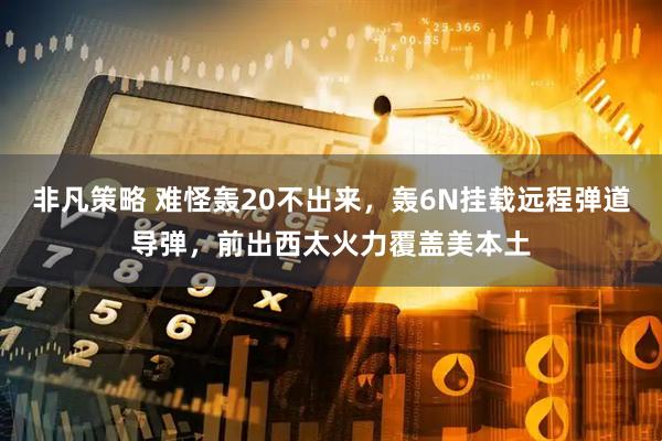 非凡策略 难怪轰20不出来，轰6N挂载远程弹道导弹，前出西太火力覆盖美本土