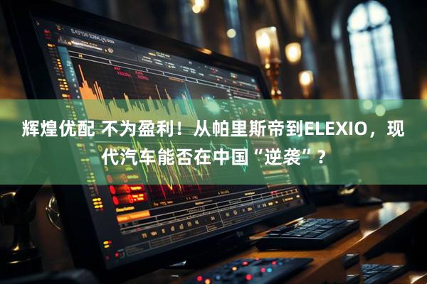 辉煌优配 不为盈利！从帕里斯帝到ELEXIO，现代汽车能否在中国“逆袭”？