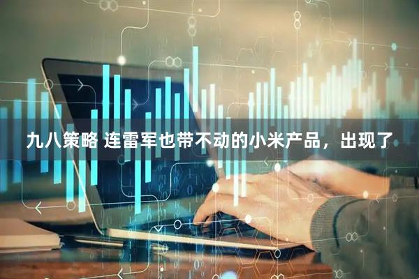 九八策略 连雷军也带不动的小米产品，出现了
