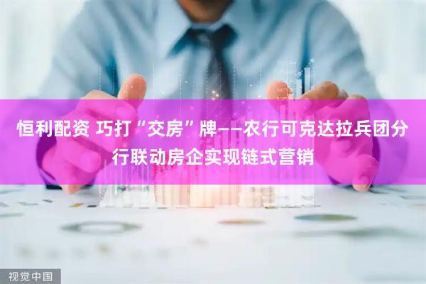 恒利配资 巧打“交房”牌——农行可克达拉兵团分行联动房企实现链式营销