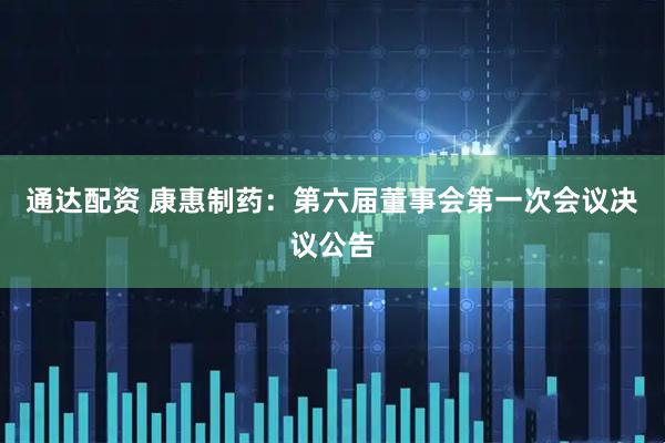 通达配资 康惠制药：第六届董事会第一次会议决议公告