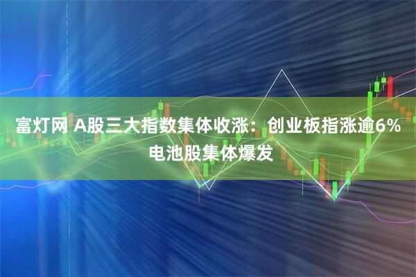 富灯网 A股三大指数集体收涨：创业板指涨逾6% 电池股集体爆发
