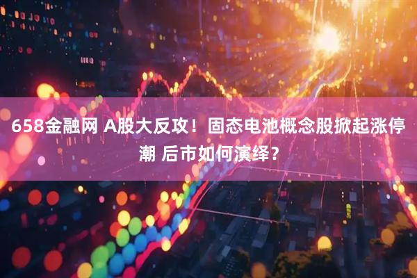 658金融网 A股大反攻！固态电池概念股掀起涨停潮 后市如何演绎？