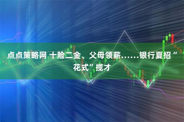 点点策略网 十险二金、父母领薪……银行夏招“花式”揽才