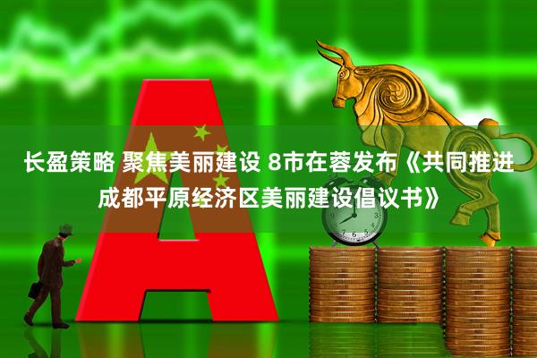长盈策略 聚焦美丽建设 8市在蓉发布《共同推进成都平原经济区美丽建设倡议书》