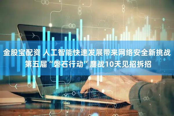 金股宝配资 人工智能快速发展带来网络安全新挑战 第五届“磐石行动”鏖战10天见招拆招