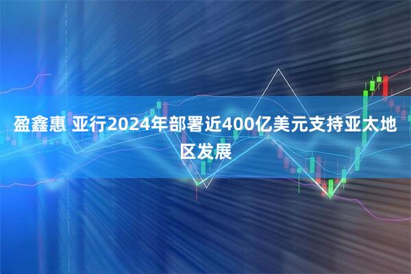 盈鑫惠 亚行2024年部署近400亿美元支持亚太地区发展