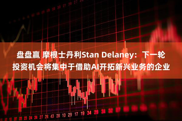 盘盘赢 摩根士丹利Stan Delaney：下一轮投资机会将集中于借助AI开拓新兴业务的企业