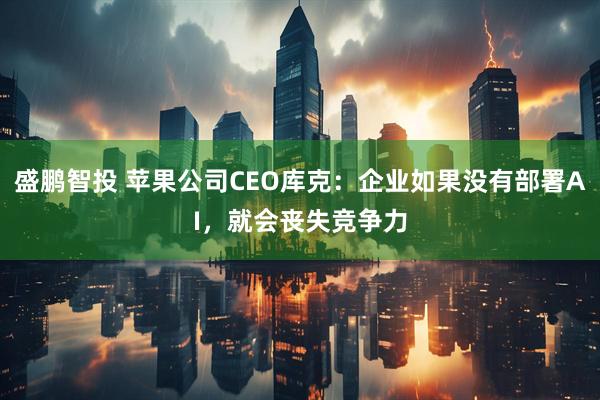 盛鹏智投 苹果公司CEO库克：企业如果没有部署AI，就会丧失竞争力
