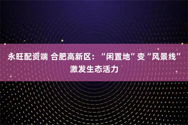 永旺配资端 合肥高新区:“闲置地”变“风景线”激发生态活力