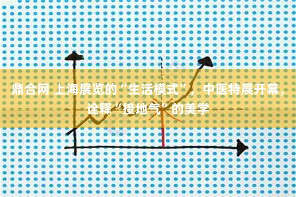 鼎合网 上海展览的“生活模式”,中医特展开幕,诠释“接地气”的美学