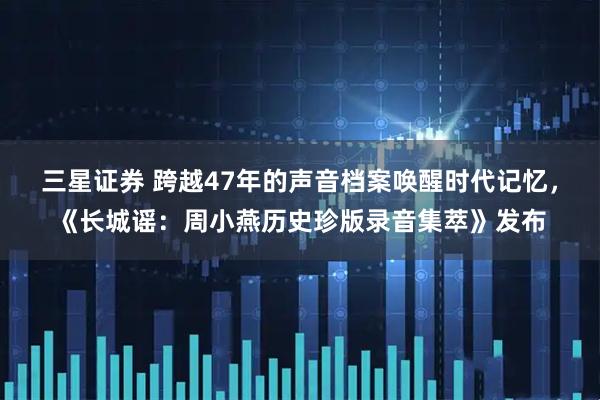 三星证券 跨越47年的声音档案唤醒时代记忆，《长城谣：周小燕历史珍版录音集萃》发布