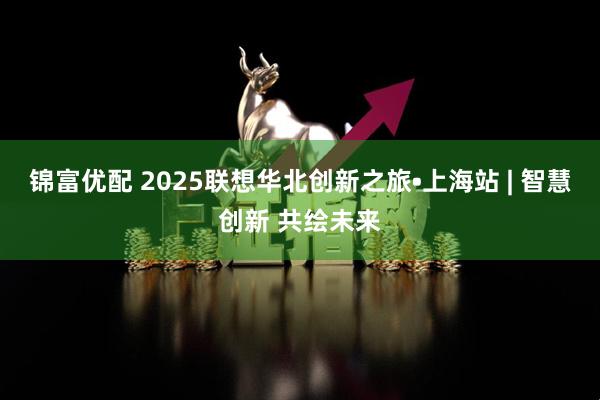 锦富优配 2025联想华北创新之旅•上海站 | 智慧创新 共绘未来