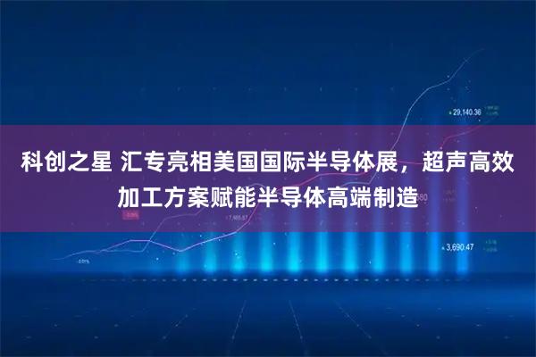 科创之星 汇专亮相美国国际半导体展，超声高效加工方案赋能半导体高端制造