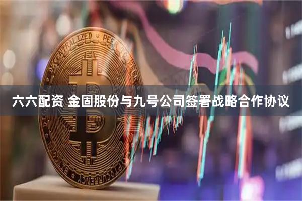 六六配资 金固股份与九号公司签署战略合作协议