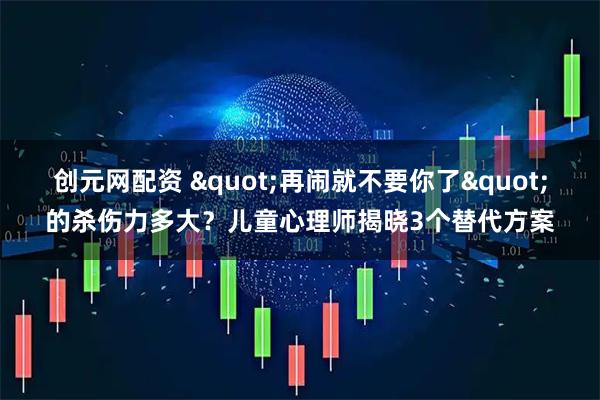 创元网配资 "再闹就不要你了"的杀伤力多大？儿童心理师揭晓3个替代方案