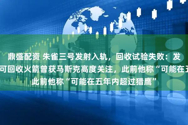 鼎盛配资 朱雀三号发射入轨，回收试验失败：发生异常燃烧；该可回收火箭曾获马斯克高度关注，此前他称“可能在五年内超过猎鹰”
