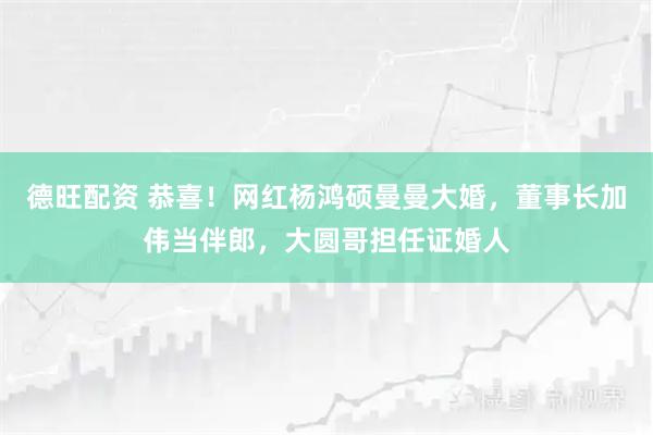 德旺配资 恭喜！网红杨鸿硕曼曼大婚，董事长加伟当伴郎，大圆哥担任证婚人